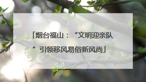 烟台福山：“文明迎亲队”引领移风易俗新风尚