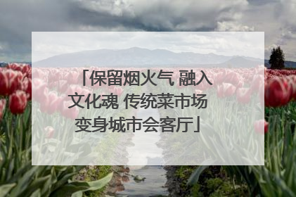 保留烟火气 融入文化魂 传统菜市场变身城市会客厅
