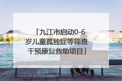 九江市启动0-6岁儿童孤独症等筛查干预康复救助项目