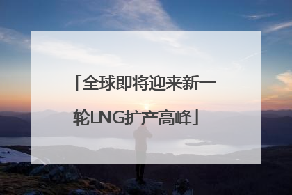 全球即将迎来新一轮LNG扩产高峰