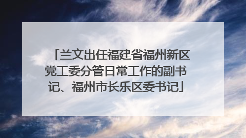兰文出任福建省福州新区党工委分管日常工作的副书记、福州市长乐区委书记