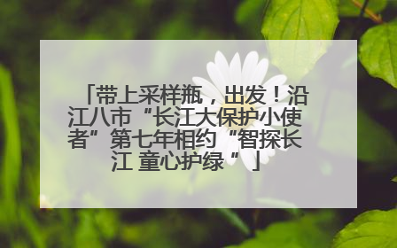 带上采样瓶，出发！沿江八市“长江大保护小使者”第七年相约“智探长江 童心护绿 ”