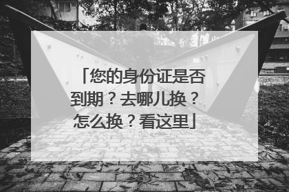 您的身份证是否到期？去哪儿换？怎么换？看这里