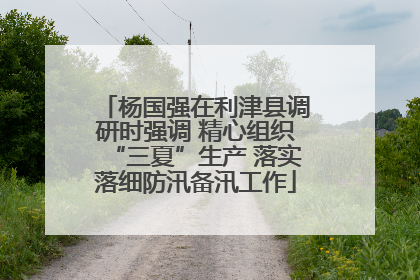 杨国强在利津县调研时强调 精心组织“三夏”生产 落实落细防汛备汛工作