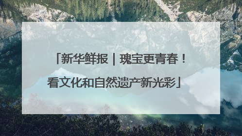 新华鲜报｜瑰宝更青春！看文化和自然遗产新光彩