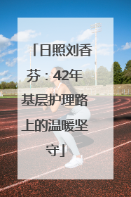 日照刘香芬：42年基层护理路上的温暖坚守