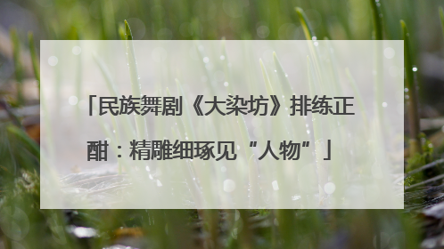 民族舞剧《大染坊》排练正酣：精雕细琢见“人物”