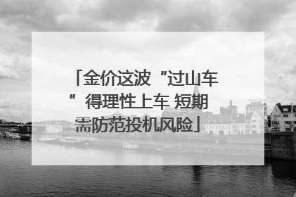 金价这波“过山车”得理性上车 短期需防范投机风险