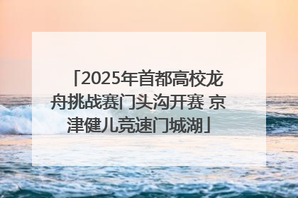 2025年首都高校龙舟挑战赛门头沟开赛 京津健儿竞速门城湖